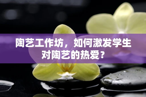 陶艺工作坊，如何激发学生对陶艺的热爱？
