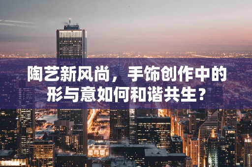 陶艺新风尚，手饰创作中的形与意如何和谐共生？