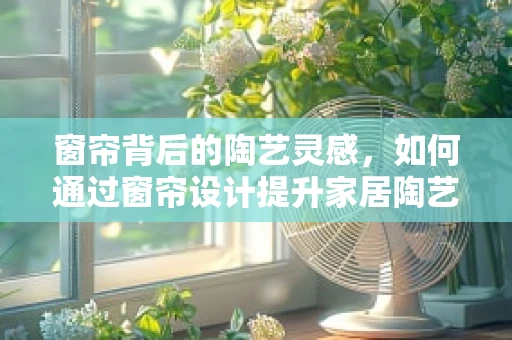 窗帘背后的陶艺灵感，如何通过窗帘设计提升家居陶艺氛围？