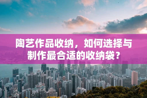 陶艺作品收纳，如何选择与制作最合适的收纳袋？