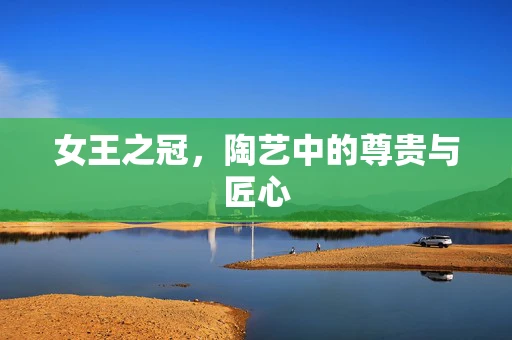 女王之冠，陶艺中的尊贵与匠心