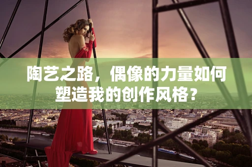 陶艺之路，偶像的力量如何塑造我的创作风格？