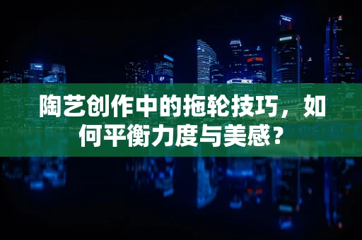 陶艺创作中的拖轮技巧，如何平衡力度与美感？