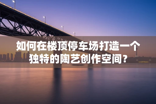 如何在楼顶停车场打造一个独特的陶艺创作空间？