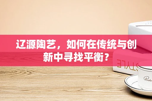 辽源陶艺，如何在传统与创新中寻找平衡？