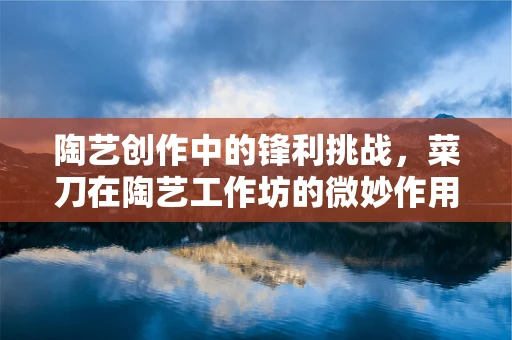 陶艺创作中的锋利挑战，菜刀在陶艺工作坊的微妙作用