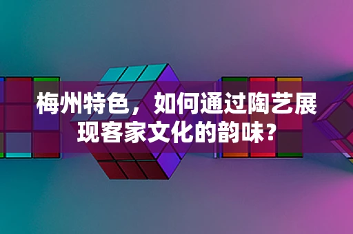 梅州特色，如何通过陶艺展现客家文化的韵味？