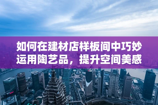 如何在建材店样板间中巧妙运用陶艺品，提升空间美感？