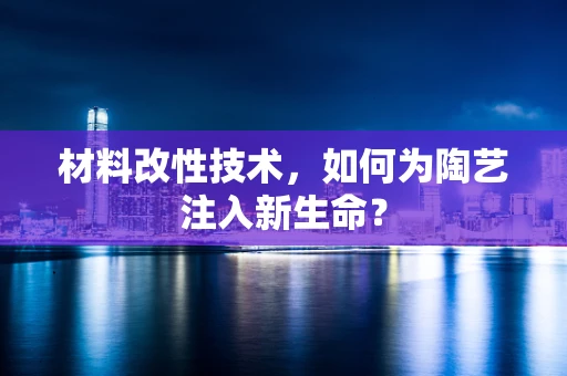 材料改性技术，如何为陶艺注入新生命？