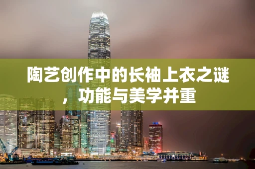 陶艺创作中的长袖上衣之谜，功能与美学并重