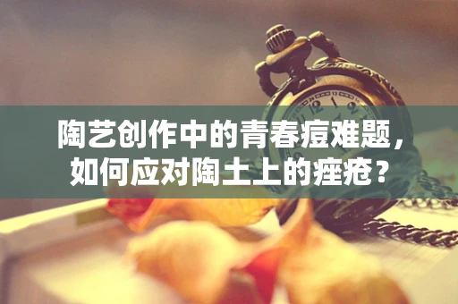 陶艺创作中的青春痘难题，如何应对陶土上的痤疮？