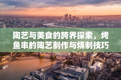 陶艺与美食的跨界探索，烤鱼串的陶艺制作与烧制技巧