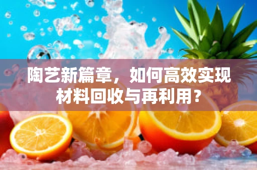 陶艺新篇章，如何高效实现材料回收与再利用？