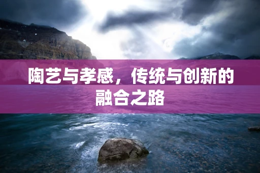 陶艺与孝感，传统与创新的融合之路