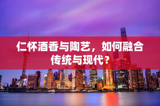 仁怀酒香与陶艺，如何融合传统与现代？
