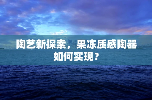 陶艺新探索，果冻质感陶器如何实现？