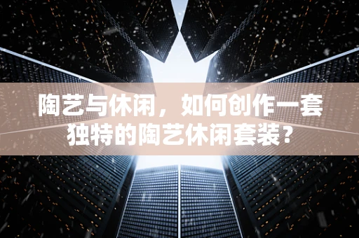 陶艺与休闲，如何创作一套独特的陶艺休闲套装？