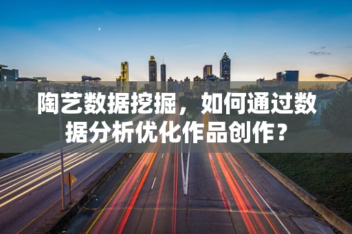 陶艺数据挖掘，如何通过数据分析优化作品创作？