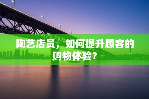 陶艺店员，如何提升顾客的购物体验？