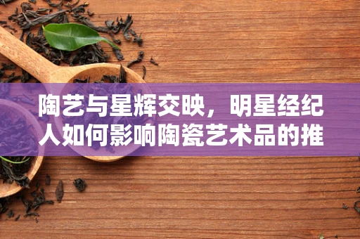陶艺与星辉交映，明星经纪人如何影响陶瓷艺术品的推广？