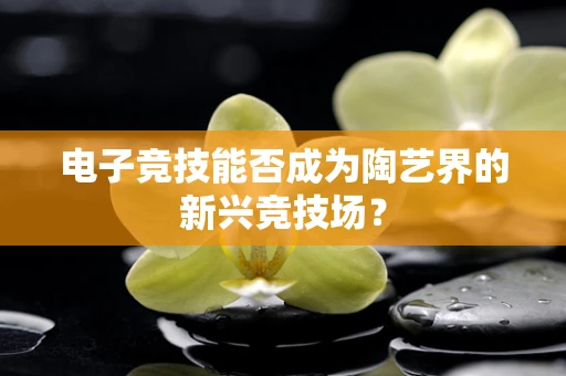 电子竞技能否成为陶艺界的新兴竞技场？