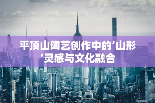 平顶山陶艺创作中的‘山形’灵感与文化融合