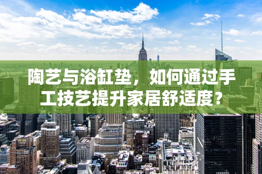 陶艺与浴缸垫，如何通过手工技艺提升家居舒适度？