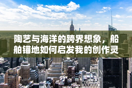 陶艺与海洋的跨界想象，船舶锚地如何启发我的创作灵感？
