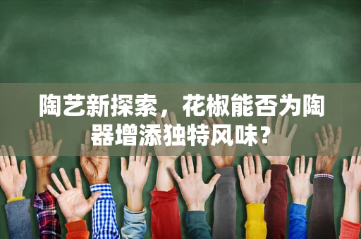 陶艺新探索，花椒能否为陶器增添独特风味？