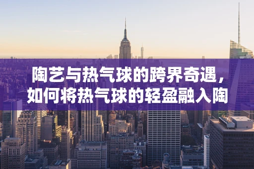 陶艺与热气球的跨界奇遇，如何将热气球的轻盈融入陶艺创作？