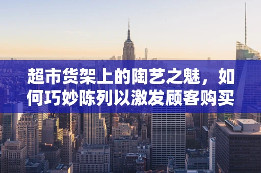 超市货架上的陶艺之魅，如何巧妙陈列以激发顾客购买欲？