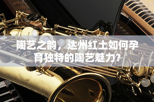 陶艺之韵，达州红土如何孕育独特的陶艺魅力？