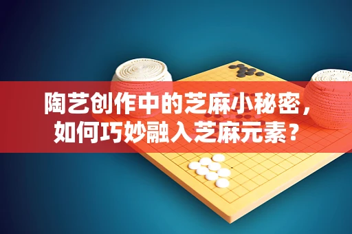 陶艺创作中的芝麻小秘密，如何巧妙融入芝麻元素？
