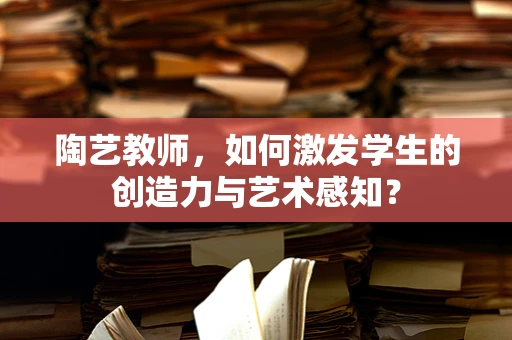 陶艺教师，如何激发学生的创造力与艺术感知？