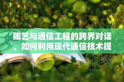 陶艺与通信工程的跨界对话，如何利用现代通信技术提升陶艺创作与传播？
