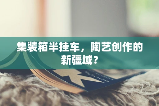 集装箱半挂车，陶艺创作的新疆域？