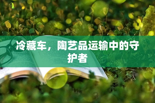 冷藏车，陶艺品运输中的守护者