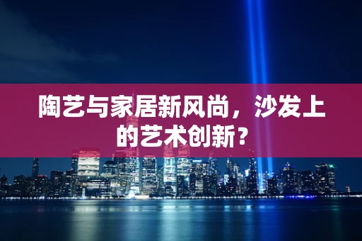 陶艺与家居新风尚，沙发上的艺术创新？