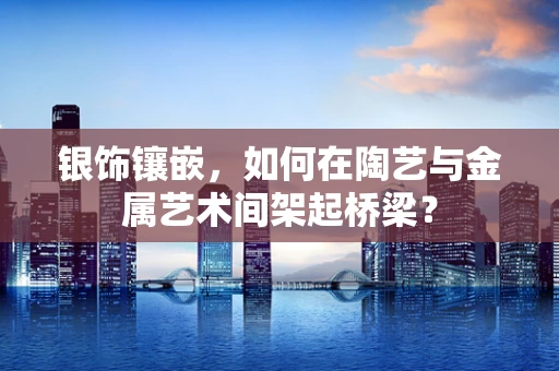 银饰镶嵌，如何在陶艺与金属艺术间架起桥梁？