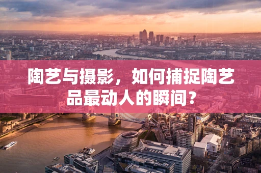 陶艺与摄影，如何捕捉陶艺品最动人的瞬间？