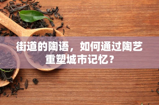 街道的陶语，如何通过陶艺重塑城市记忆？