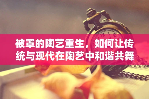 被罩的陶艺重生，如何让传统与现代在陶艺中和谐共舞？