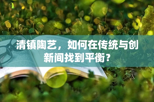 清镇陶艺，如何在传统与创新间找到平衡？