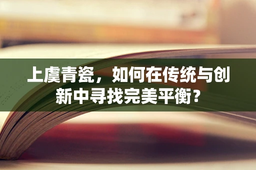 上虞青瓷，如何在传统与创新中寻找完美平衡？