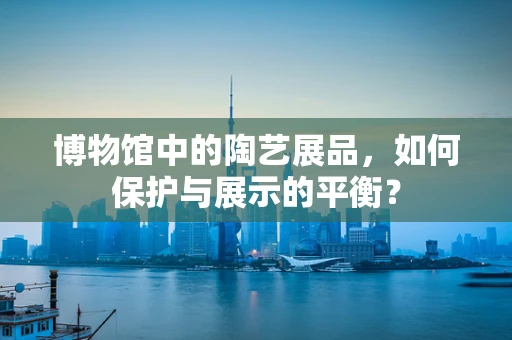 博物馆中的陶艺展品，如何保护与展示的平衡？