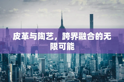皮革与陶艺，跨界融合的无限可能