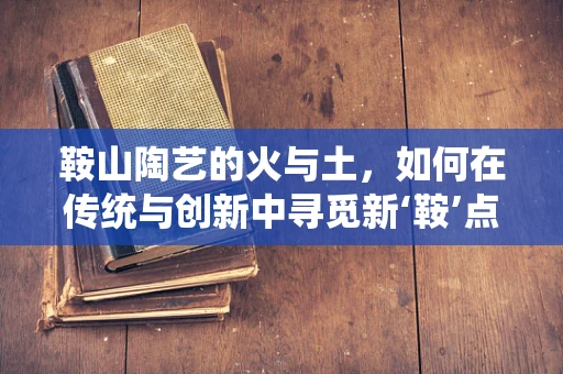 鞍山陶艺的火与土，如何在传统与创新中寻觅新‘鞍’点？
