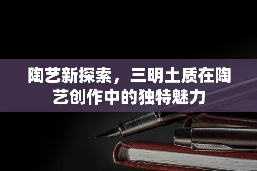 陶艺新探索，三明土质在陶艺创作中的独特魅力