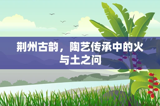 荆州古韵，陶艺传承中的火与土之问