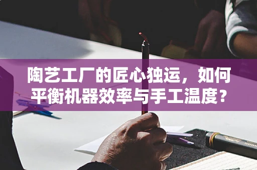 陶艺工厂的匠心独运，如何平衡机器效率与手工温度？